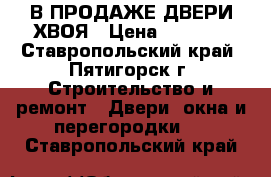 В ПРОДАЖЕ ДВЕРИ ХВОЯ › Цена ­ 2 300 - Ставропольский край, Пятигорск г. Строительство и ремонт » Двери, окна и перегородки   . Ставропольский край